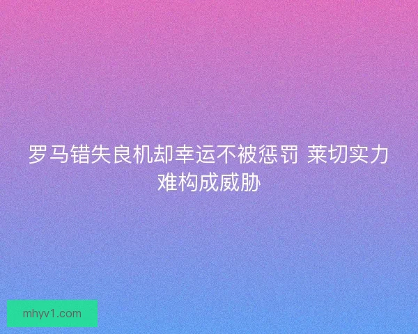 罗马错失良机却幸运不被惩罚 莱切实力难构成威胁