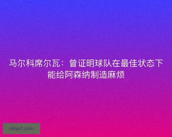 马尔科席尔瓦:曾证明球队在最佳状态下能给阿森纳制造麻烦 马尔科席尔瓦:曾证明球队在最佳状态下能给阿森纳制造麻烦