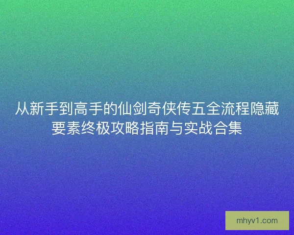 从新手到高手的仙剑奇侠传五全流程隐藏要素终极攻略指南与实战合集