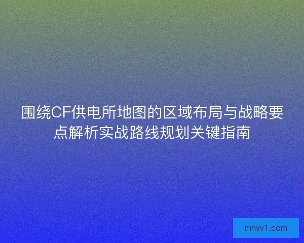 围绕CF供电所地图的区域布局与战略要点解析实战路线规划关键指南